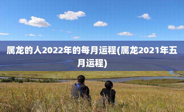 属龙的人2022年的每月运程(属龙2021年五月运程)