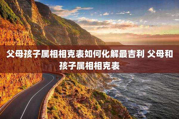 父母孩子属相相克表如何化解最吉利 父母和孩子属相相克表