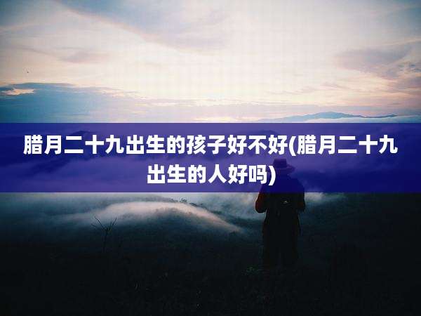 腊月二十九出生的孩子好不好(腊月二十九出生的人好吗)
