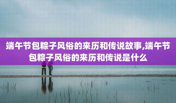 端午节包粽子风俗的来历和传说故事,端午节包粽子风俗的来历和传说是什么