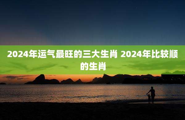 2024年运气最旺的三大生肖 2024年比较顺的生肖