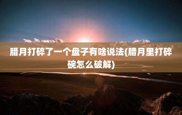 腊月打碎了一个盘子有啥说法(腊月里打碎碗怎么破解)