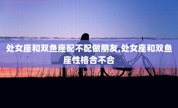 处女座和双鱼座配不配做朋友,处女座和双鱼座性格合不合