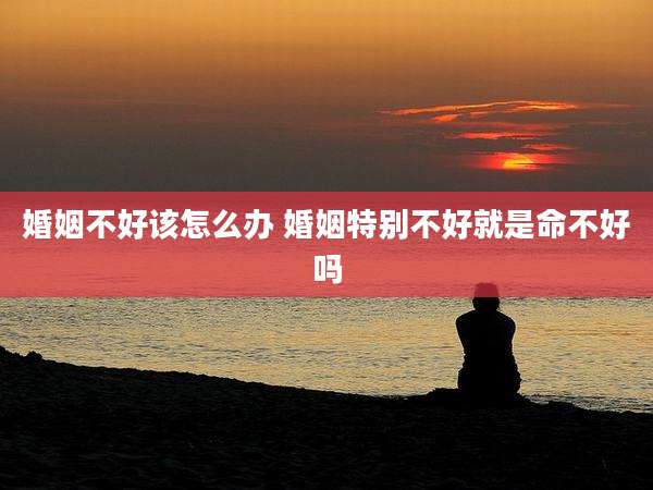 婚姻不好该怎么办 婚姻特别不好就是命不好吗