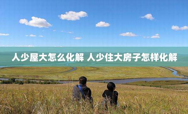 人少屋大怎么化解 人少住大房子怎样化解