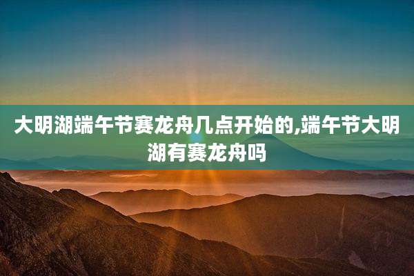 大明湖端午节赛龙舟几点开始的,端午节大明湖有赛龙舟吗