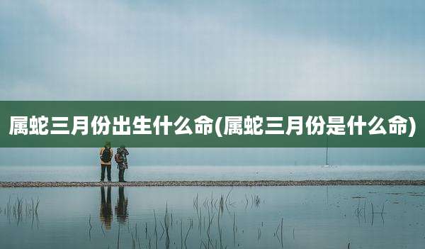 属蛇三月份出生什么命(属蛇三月份是什么命)