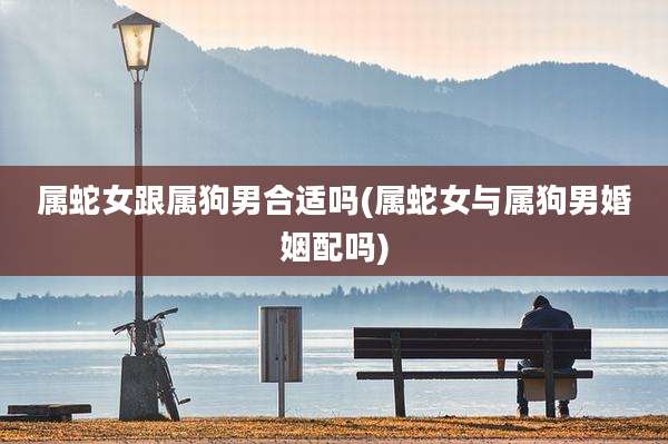 属蛇女跟属狗男合适吗(属蛇女与属狗男婚姻配吗)