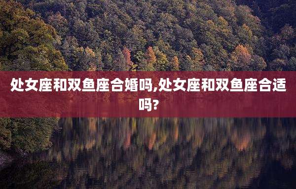 处女座和双鱼座合婚吗,处女座和双鱼座合适吗?