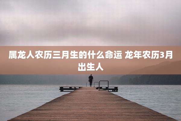 属龙人农历三月生的什么命运 龙年农历3月出生人