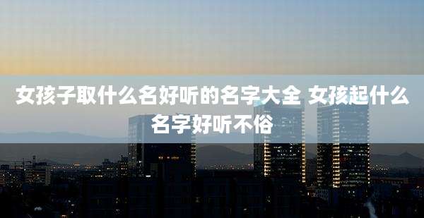女孩子取什么名好听的名字大全 女孩起什么名字好听不俗