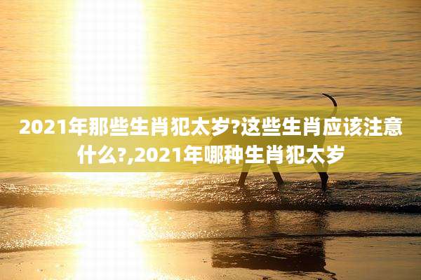 2021年那些生肖犯太岁?这些生肖应该注意什么?,2021年哪种生肖犯太岁