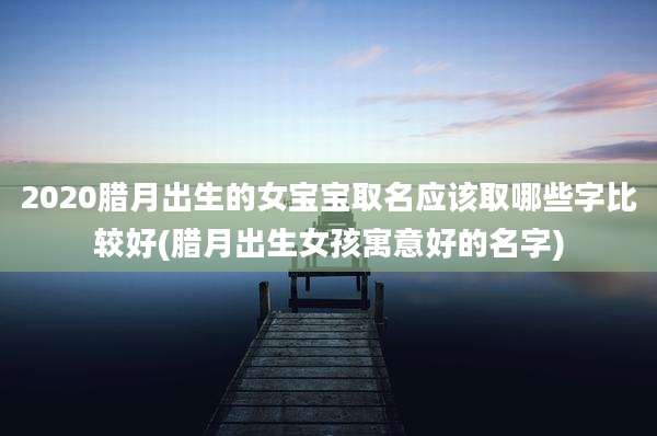 2020腊月出生的女宝宝取名应该取哪些字比较好(腊月出生女孩寓意好的名字)