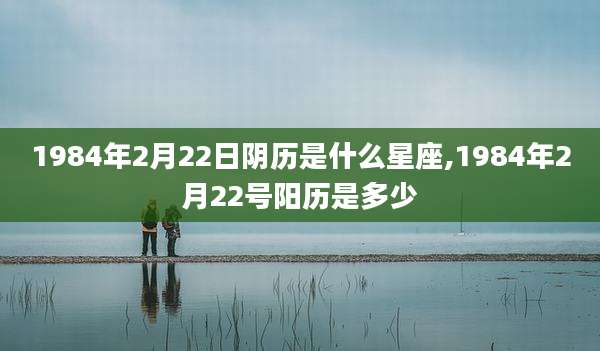 1984年2月22日阴历是什么星座,1984年2月22号阳历是多少