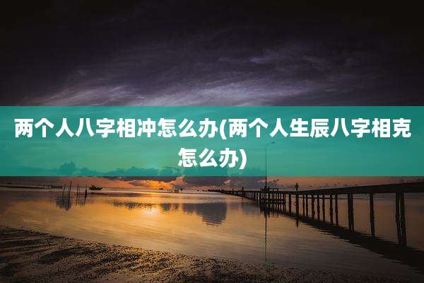 两个人八字相冲怎么办(两个人生辰八字相克怎么办)