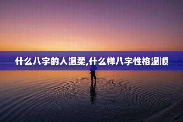 什么八字的人温柔,什么样八字性格温顺