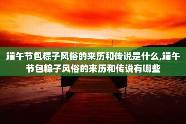 端午节包粽子风俗的来历和传说是什么,端午节包粽子风俗的来历和传说有哪些