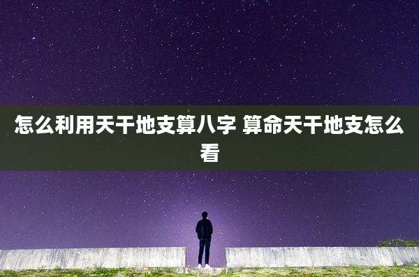 怎么利用天干地支算八字 算命天干地支怎么看