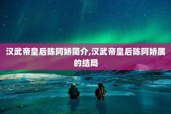 汉武帝皇后陈阿娇简介,汉武帝皇后陈阿娇属的结局