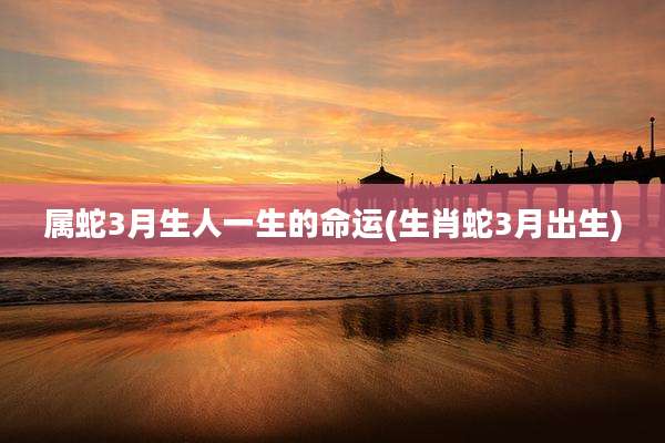属蛇3月生人一生的命运(生肖蛇3月出生)