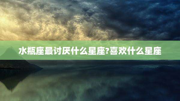 水瓶座最讨厌什么星座?喜欢什么星座