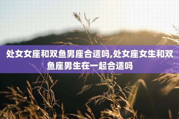 处女女座和双鱼男座合适吗,处女座女生和双鱼座男生在一起合适吗
