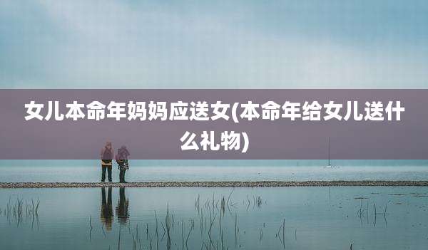 女儿本命年妈妈应送女(本命年给女儿送什么礼物)