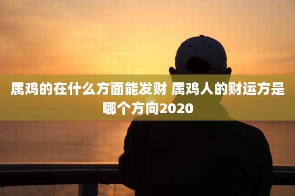 属鸡的在什么方面能发财 属鸡人的财运方是哪个方向2020