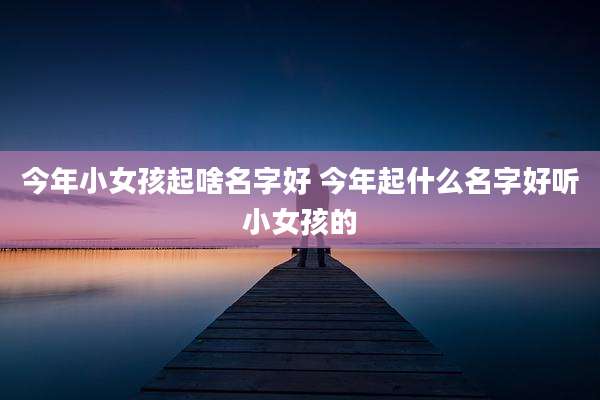 今年小女孩起啥名字好 今年起什么名字好听小女孩的
