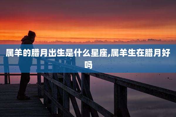 属羊的腊月出生是什么星座,属羊生在腊月好吗