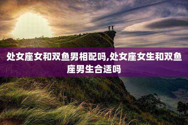 处女座女和双鱼男相配吗,处女座女生和双鱼座男生合适吗