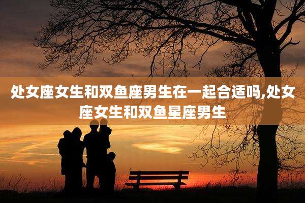 处女座女生和双鱼座男生在一起合适吗,处女座女生和双鱼星座男生