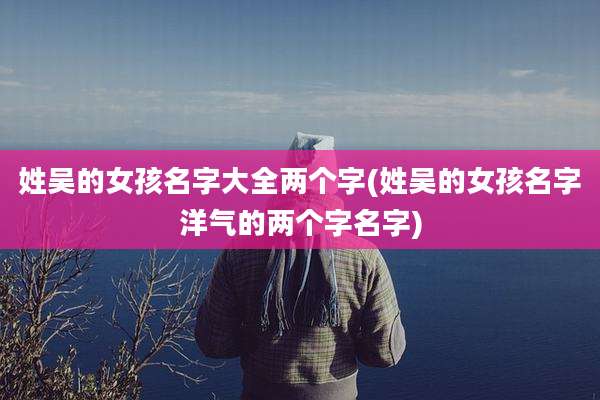 姓吴的女孩名字大全两个字(姓吴的女孩名字洋气的两个字名字)