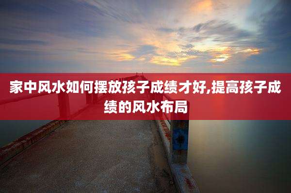 家中风水如何摆放孩子成绩才好,提高孩子成绩的风水布局