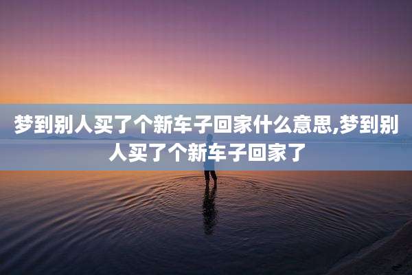 梦到别人买了个新车子回家什么意思,梦到别人买了个新车子回家了