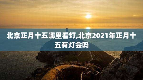 北京正月十五哪里看灯,北京2021年正月十五有灯会吗