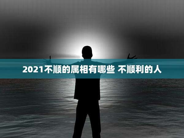 2021不顺的属相有哪些 不顺利的人