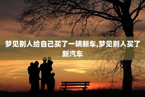 梦见别人给自己买了一辆新车,梦见别人买了新汽车
