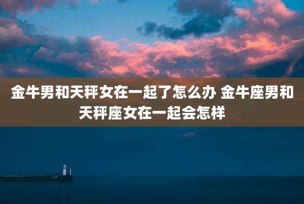 金牛男和天秤女在一起了怎么办 金牛座男和天秤座女在一起会怎样