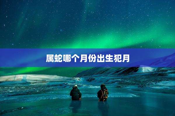 属蛇哪个月份出生犯月