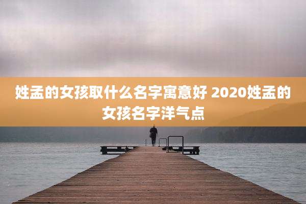 姓孟的女孩取什么名字寓意好 2020姓孟的女孩名字洋气点