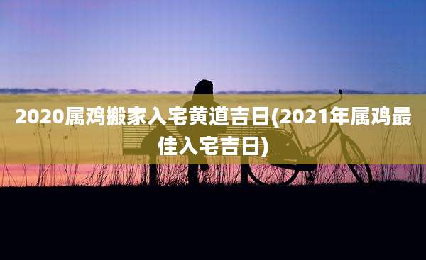 2020属鸡搬家入宅黄道吉日(2021年属鸡最佳入宅吉日)