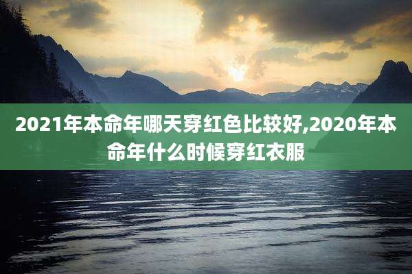 2021年本命年哪天穿红色比较好,2020年本命年什么时候穿红衣服