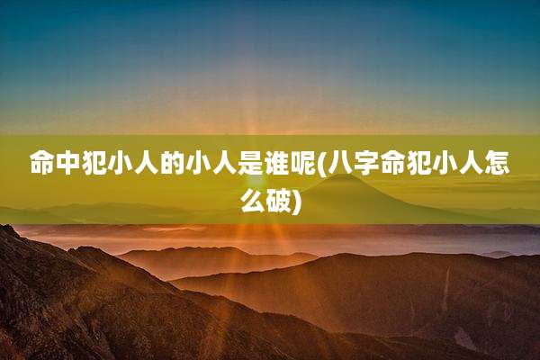 命中犯小人的小人是谁呢(八字命犯小人怎么破)