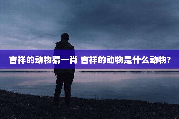 吉祥的动物猜一肖 吉祥的动物是什么动物?