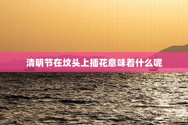清明节在坟头上插花意味着什么呢