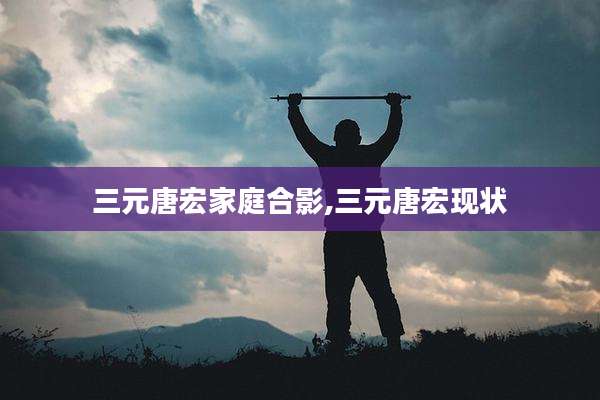 三元唐宏家庭合影,三元唐宏现状