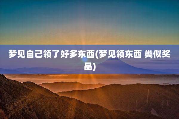 梦见自己领了好多东西(梦见领东西 类似奖品)