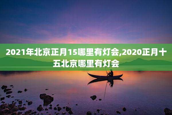 2021年北京正月15哪里有灯会,2020正月十五北京哪里有灯会
