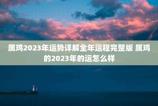 属鸡2023年运势详解全年运程完整版 属鸡的2023年的运怎么样